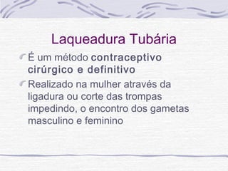 Laqueadura Tubária
É um método contraceptivo
cirúrgico e definitivo
Realizado na mulher através da
ligadura ou corte das trompas
impedindo, o encontro dos gametas
masculino e feminino
 