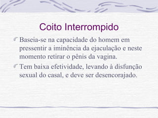 Coito Interrompido
Baseia-se na capacidade do homem em
pressentir a iminência da ejaculação e neste
momento retirar o pênis da vagina.
Tem baixa efetividade, levando à disfunção
sexual do casal, e deve ser desencorajado.
 