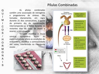 Q
U
Í
M
I
C
O
S
/
H
O
R
M
O
N
A
I
S
Pílulas Combinadas
As pílulas combinadas
contêm uma associação de estrogénio
e progesterona de síntese. São
tomadas diariamente, em regra
durante 21 dias consecutivos, a partir
do primeiro dia da menstruação,
interrompendo-se a toma durante os
restantes dias do ciclo, de modo a
ocorrer a menstruação.
Também modifica o muco
cervical tornando-o hostil ao
espermatozóide, altera as condições do
endométrio, modifica a contractilidade
das tubas, interferindo no transporte
ovular.
 