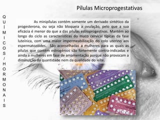 Q
U
Í
M
I
C
O
S
/
H
O
R
M
O
N
A
I
S
Pílulas Microprogestativas
As minipílulas contém somente um derivado sintético da
progesterona, ou seja não bloqueia a ovulação, pelo que a sua
eficácia é menor do que a das pílulas estroprogestivas. Mantém ao
longo do ciclo as características do muco cervical típicas da fase
luteínica, com uma maior impermeabilização do colo uterino aos
espermatozóides. São aconselhadas a mulheres para as quais as
pílulas que contém estrogénios são fortemente contra-indicadas e
ainda a mulheres em fase de amamentação porque não provocam a
diminuição da quantidade nem da qualidade do leite.
 