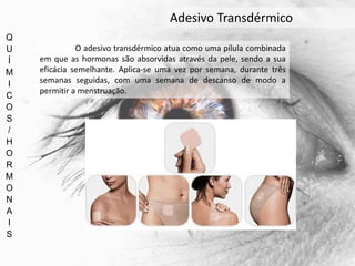 Q
U
Í
M
I
C
O
S
/
H
O
R
M
O
N
A
I
S
Adesivo Transdérmico
O adesivo transdérmico atua como uma pílula combinada
em que as hormonas são absorvidas através da pele, sendo a sua
eficácia semelhante. Aplica-se uma vez por semana, durante três
semanas seguidas, com uma semana de descanso de modo a
permitir a menstruação.
 