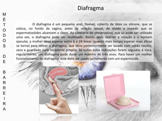 M
É
T
O
D
O
S
D
E
B
A
R
R
E
I
R
A
Diafragma
O diafragma é um pequeno anel, flexível, coberto de látex ou silicone, que se
coloca, no fundo da vagina, antes da relação sexual, de modo a impedir que os
espermatozóides alcancem o útero. Ao contrario do preservativo, que só pode ser utilizado
uma vez, o diafragma pode ser reutilizado. Assim, após ocorrer a relação e o homem
ejacular, a mulher deve esperar entre 6 e 24 horas (quanto mais tempo esperar mais eficaz
se torna) para retirar o diafragma, que deve posteriormente ser lavado com sabão neutro,
seco e guardado num recipiente próprio. Se todas estas indicações forem seguidas à risca,
regularmente, um diafragma pode durar um máximo de três anos. Para haver um melhor
funcionamento do diafragma, este deve ser usado juntamente com um espermicida
 