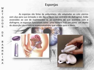 M
É
T
O
D
O
S
D
E
B
A
R
R
E
I
R
A
Esponjas
As esponjas são feitas de poliuretano, são adaptadas ao colo uterino
com alça para sua remoção e são descartáveis (ao contrário do diafragma). Estão
associadas ao uso de espermicidas e, ao contrário do que acontece com o
diafragma, as esponjas funcionam como uma barreira mas sim como um objeto
de absorção (absorvem os espermatozóides que sobem para o útero.
 