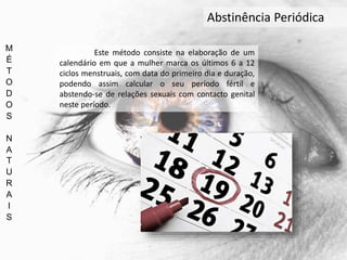 M
É
T
O
D
O
S
N
A
T
U
R
A
I
S
Abstinência Periódica
Este método consiste na elaboração de um
calendário em que a mulher marca os últimos 6 a 12
ciclos menstruais, com data do primeiro dia e duração,
podendo assim calcular o seu período fértil e
abstendo-se de relações sexuais com contacto genital
neste período.
 