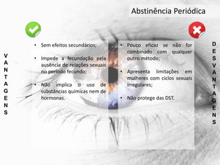 Abstinência Periódica
V
A
N
T
A
G
E
N
S
D
E
S
V
A
N
T
A
G
E
N
S
• Sem efeitos secundários;
• Impede a fecundação pela
ausência de relações sexuais
no período fecundo;
• Não implica o uso de
substâncias químicas nem de
hormonas.
• Pouco eficaz se não for
combinado com qualquer
outro método;
• Apresenta limitações em
mulheres com ciclos sexuais
irregulares;
• Não protege das DST.
 