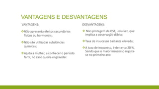 VANTAGENS E DESVANTAGENS
VANTAGENS:
Não apresenta efeitos secundários
físicos ou hormonais;
Não são utilizadas substâncias
químicas;
Ajuda a mulher, a conhecer o período
fértil, no caso queira engravidar.
DESVANTAGENS:
 Não protegem de DST, uma vez, que
implica a observação diária;
Taxa de insucesso bastante elevada;
A taxa de insucesso, é de cerca 20 %.
Sendo que o maior insucesso regista-
se no primeiro ano
 