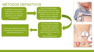 MÉTODOS DEFINITIVOS
A escolha deste método
deve ser bem pensada e
ponderada, e apenas
escolhida quando se está
seguro que não se quer ter
filhos.
Não protege das IST.
Quem for esterilizado,
dificilmente poderá ter filhos.
Mas definitivo não quer dizer
infalível. Assim, como em
todos os outros métodos
pode, por vezes, falhar.
Os métodos contraceptivos
definitivos são métodos
irreversíveis, ou seja, são
aqueles que têm efeitos
permanentes.
Possui dois métodos cirúrgicos:
Laqueação de Trompa(feminino)
Vasectomia(masculino)
 
