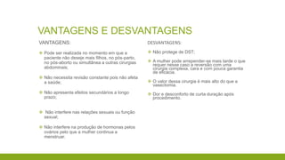 VANTAGENS E DESVANTAGENS
VANTAGENS:
 Pode ser realizada no momento em que a
paciente não deseje mais filhos, no pós-parto,
no pós-aborto ou simultânea a outras cirurgias
abdominais;
 Não necessita revisão constante pois não afeta
a saúde;
 Não apresenta efeitos secundários a longo
prazo;
 Não interfere nas relações sexuais ou função
sexual;
 Não interfere na produção de hormonas pelos
ovários pelo que a mulher continua a
menstruar.
DESVANTAGENS:
 Não protege de DST;
 A mulher pode arrepender-se mais tarde o que
requer nesse caso a reversão com uma
cirurgia complexa, cara e com pouca garantia
de eficácia.
 O valor dessa cirurgia é mais alto do que a
vasectomia.
 Dor e desconforto de curta duração após
procedimento.
 