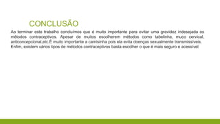 CONCLUSÃO
Ao terminar este trabalho concluímos que é muito importante para evitar uma gravidez indesejada os
métodos contraceptivos. Apesar de muitos escolherem métodos como tabelinha, muco cervical,
anticoncepcional,etc.É muito importante a camisinha pois ela evita doenças sexualmente transmissíveis.
Enfim, existem vários tipos de métodos contraceptivos basta escolher o que é mais seguro e acessível
 