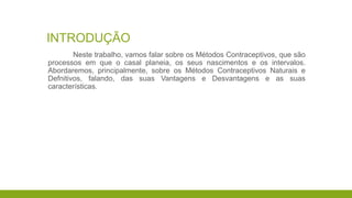 INTRODUÇÃO
Neste trabalho, vamos falar sobre os Métodos Contraceptivos, que são
processos em que o casal planeia, os seus nascimentos e os intervalos.
Abordaremos, principalmente, sobre os Métodos Contraceptivos Naturais e
Defnitivos, falando, das suas Vantagens e Desvantagens e as suas
características.
 