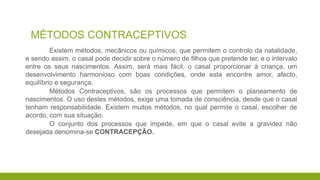 MÉTODOS CONTRACEPTIVOS
Existem métodos, mecânicos ou químicos, que permitem o controlo da natalidade,
e sendo assim, o casal pode decidir sobre o número de filhos que pretende ter, e o intervalo
entre os seus nascimentos. Assim, será mais fácil, o casal proporcionar à criança, um
desenvolvimento harmonioso com boas condições, onde esta encontre amor, afecto,
equilíbrio e segurança.
Métodos Contraceptivos, são os processos que permitem o planeamento de
nascimentos. O uso destes métodos, exige uma tomada de consciência, desde que o casal
tenham responsabilidade. Existem muitos métodos, no qual permite o casal, escolher de
acordo, com sua situação.
O conjunto dos processos que impede, em que o casal evite a gravidez não
desejada denomina-se CONTRACEPÇÃO.
 