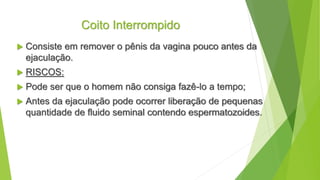 Coito Interrompido
 Consiste em remover o pênis da vagina pouco antes da
ejaculação.
 RISCOS:
 Pode ser que o homem não consiga fazê-lo a tempo;
 Antes da ejaculação pode ocorrer liberação de pequenas
quantidade de fluido seminal contendo espermatozoides.
 