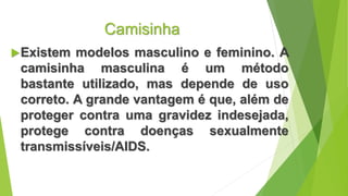 Camisinha
Existem modelos masculino e feminino. A
camisinha masculina é um método
bastante utilizado, mas depende de uso
correto. A grande vantagem é que, além de
proteger contra uma gravidez indesejada,
protege contra doenças sexualmente
transmissíveis/AIDS.
 