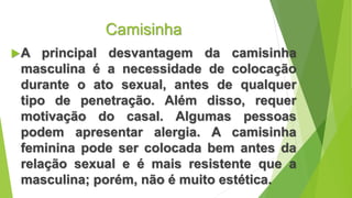 Camisinha
A principal desvantagem da camisinha
masculina é a necessidade de colocação
durante o ato sexual, antes de qualquer
tipo de penetração. Além disso, requer
motivação do casal. Algumas pessoas
podem apresentar alergia. A camisinha
feminina pode ser colocada bem antes da
relação sexual e é mais resistente que a
masculina; porém, não é muito estética.
 