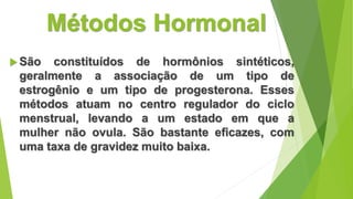 Métodos Hormonal
 São constituídos de hormônios sintéticos,
geralmente a associação de um tipo de
estrogênio e um tipo de progesterona. Esses
métodos atuam no centro regulador do ciclo
menstrual, levando a um estado em que a
mulher não ovula. São bastante eficazes, com
uma taxa de gravidez muito baixa.
 
