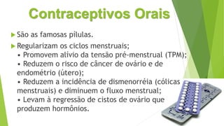 Contraceptivos Orais
 São as famosas pílulas.
 Regularizam os ciclos menstruais;
• Promovem alívio da tensão pré-menstrual (TPM);
• Reduzem o risco de câncer de ovário e de
endométrio (útero);
• Reduzem a incidência de dismenorréia (cólicas
menstruais) e diminuem o fluxo menstrual;
• Levam à regressão de cistos de ovário que
produzem hormônios.
 