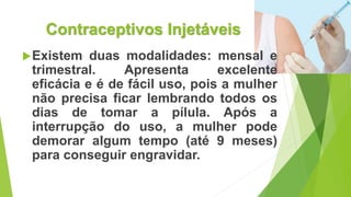 Contraceptivos Injetáveis
Existem duas modalidades: mensal e
trimestral. Apresenta excelente
eficácia e é de fácil uso, pois a mulher
não precisa ficar lembrando todos os
dias de tomar a pílula. Após a
interrupção do uso, a mulher pode
demorar algum tempo (até 9 meses)
para conseguir engravidar.
 