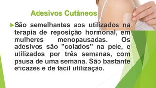 Adesivos Cutâneos
São semelhantes aos utilizados na
terapia de reposição hormonal, em
mulheres menopausadas. Os
adesivos são "colados" na pele, e
utilizados por três semanas, com
pausa de uma semana. São bastante
eficazes e de fácil utilização.
 