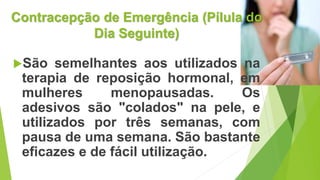 Contracepção de Emergência (Pílula do
Dia Seguinte)
São semelhantes aos utilizados na
terapia de reposição hormonal, em
mulheres menopausadas. Os
adesivos são "colados" na pele, e
utilizados por três semanas, com
pausa de uma semana. São bastante
eficazes e de fácil utilização.
 