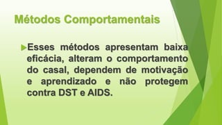 Métodos Comportamentais
Esses métodos apresentam baixa
eficácia, alteram o comportamento
do casal, dependem de motivação
e aprendizado e não protegem
contra DST e AIDS.
 