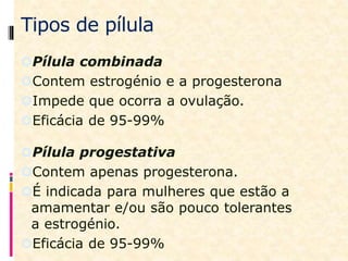 Tipos de pílula
Pílula combinada
Contem estrogénio e a progesterona
Impede que ocorra a ovulação.
Eficácia de 95-99%
Pílula progestativa
Contem apenas progesterona.
É indicada para mulheres que estão a
amamentar e/ou são pouco tolerantes
a estrogénio.
Eficácia de 95-99%
 