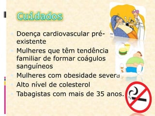  Doença cardiovascular pré-
existente
 Mulheres que têm tendência
familiar de formar coágulos
sanguíneos
 Mulheres com obesidade severa
 Alto nível de colesterol
 Tabagistas com mais de 35 anos.
 
