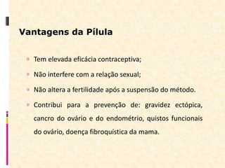 Vantagens da Pílula
 Tem elevada eficácia contraceptiva;
 Não interfere com a relação sexual;
 Não altera a fertilidade após a suspensão do método.
 Contribui para a prevenção de: gravidez ectópica,
cancro do ovário e do endométrio, quistos funcionais
do ovário, doença fibroquística da mama.
 