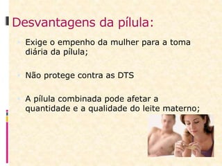 Desvantagens da pílula:
 Exige o empenho da mulher para a toma
diária da pílula;
 Não protege contra as DTS
 A pílula combinada pode afetar a
quantidade e a qualidade do leite materno;
 