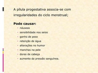  A pílula progestativa associa-se com
irregularidades do ciclo menstrual;
 Pode causar:
 náuseas
 sensibilidade nos seios
 ganho de peso
 retenção de água
 alterações no humor
 manchas na pele
 dores de cabeça
 aumento da pressão sanguínea.
 