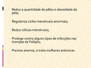  Reduz a quantidade de pêlos e oleosidade da
pele;
 Regulariza ciclos menstruais anormais;
 Reduz cólicas menstruais;
 Protege contra alguns tipos de infecções nas
trompas de Falópio;
 Previne anemia, e trata mulheres anémicas.
 