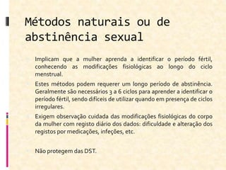 Métodos naturais ou de
abstinência sexual
 Implicam que a mulher aprenda a identificar o período fértil,
conhecendo as modificações fisiológicas ao longo do ciclo
menstrual.
 Estes métodos podem requerer um longo período de abstinência.
Geralmente são necessários 3 a 6 ciclos para aprender a identificar o
período fértil, sendo difíceis de utilizar quando em presença de ciclos
irregulares.
 Exigem observação cuidada das modificações fisiológicas do corpo
da mulher com registo diário dos dados: dificuldade e alteração dos
registos por medicações, infeções, etc.
 Não protegem das DST.
 