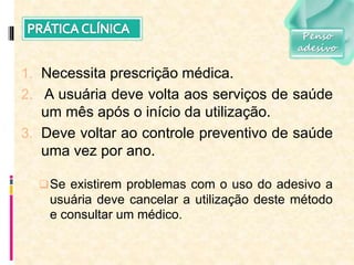 1. Necessita prescrição médica.
2. A usuária deve volta aos serviços de saúde
um mês após o início da utilização.
3. Deve voltar ao controle preventivo de saúde
uma vez por ano.
Se existirem problemas com o uso do adesivo a
usuária deve cancelar a utilização deste método
e consultar um médico.
Penso
adesivo
 