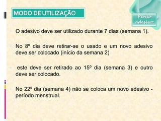  O adesivo deve ser utilizado durante 7 dias (semana 1).
 No 8º dia deve retirar-se o usado e um novo adesivo
deve ser colocado (início da semana 2)
 este deve ser retirado ao 15º dia (semana 3) e outro
deve ser colocado.
 No 22º dia (semana 4) não se coloca um novo adesivo -
período menstrual.
Penso
adesivo
 