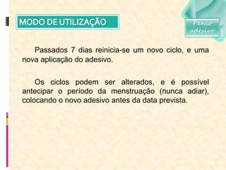  Passados 7 dias reinicia-se um novo ciclo, e uma
nova aplicação do adesivo.
 Os ciclos podem ser alterados, e é possível
antecipar o período da menstruação (nunca adiar),
colocando o novo adesivo antes da data prevista.
Penso
adesivo
 