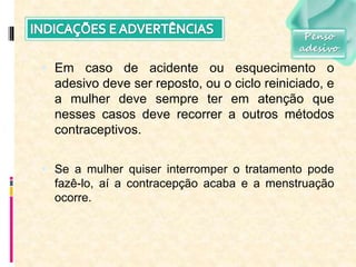  Em caso de acidente ou esquecimento o
adesivo deve ser reposto, ou o ciclo reiniciado, e
a mulher deve sempre ter em atenção que
nesses casos deve recorrer a outros métodos
contraceptivos.
 Se a mulher quiser interromper o tratamento pode
fazê-lo, aí a contracepção acaba e a menstruação
ocorre.
Penso
adesivo
 