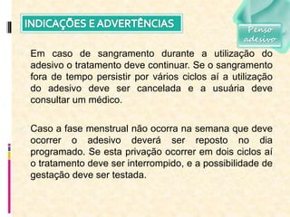  Em caso de sangramento durante a utilização do
adesivo o tratamento deve continuar. Se o sangramento
fora de tempo persistir por vários ciclos aí a utilização
do adesivo deve ser cancelada e a usuária deve
consultar um médico.
 Caso a fase menstrual não ocorra na semana que deve
ocorrer o adesivo deverá ser reposto no dia
programado. Se esta privação ocorrer em dois ciclos aí
o tratamento deve ser interrompido, e a possibilidade de
gestação deve ser testada.
Penso
adesivo
 