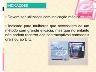 Anel
vaginal
▪ Devem ser utilizados com indicação médica;
▪ Indicado para mulheres que necessitam de um
método com grande eficácia, mas que no entanto
não podem recorrer aos contraceptivos hormonais
orais ou ao DIU.
 