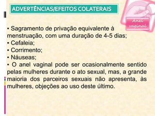 Anel
vaginal
▪ Sagramento de privação equivalente à
menstruação, com uma duração de 4-5 dias;
▪ Cefaleia;
▪ Corrimento;
▪ Náuseas;
▪ O anel vaginal pode ser ocasionalmente sentido
pelas mulheres durante o ato sexual, mas, a grande
maioria dos parceiros sexuais não apresenta, às
mulheres, objeções ao uso deste último.
 