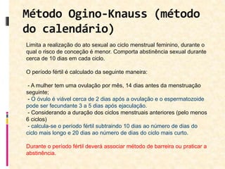 Método Ogino-Knauss (método
do calendário)
Limita a realização do ato sexual ao ciclo menstrual feminino, durante o
qual o risco de conceção é menor. Comporta abstinência sexual durante
cerca de 10 dias em cada ciclo.
O período fértil é calculado da seguinte maneira:
- A mulher tem uma ovulação por mês, 14 dias antes da menstruação
seguinte;
- O óvulo é viável cerca de 2 dias após a ovulação e o espermatozoide
pode ser fecundante 3 a 5 dias após ejaculação.
- Considerando a duração dos ciclos menstruais anteriores (pelo menos
6 ciclos)
- calcula-se o período fértil subtraindo 10 dias ao número de dias do
ciclo mais longo e 20 dias ao número de dias do ciclo mais curto.
Durante o período fértil deverá associar método de barreira ou praticar a
abstinência.
 