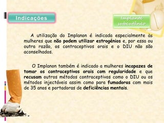 A utilização do Implanon é indicada especialmente às
mulheres que não podem utilizar estrogénios e, por essa ou
outra razão, os contraceptivos orais e o DIU não são
aconselhados.
O Implanon também é indicado a mulheres incapazes de
tomar os contraceptivos orais com regularidade e que
recusam outros métodos contraceptivos como o DIU ou os
métodos injectáveis assim como para fumadoras com mais
de 35 anos e portadoras de deficiências mentais.
Implante
subcutâneo
 