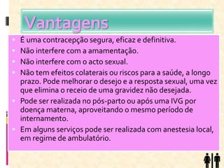 Vantagens
 É uma contracepção segura, eficaz e definitiva.
 Não interfere com a amamentação.
 Não interfere com o acto sexual.
 Não tem efeitos colaterais ou riscos para a saúde, a longo
prazo. Pode melhorar o desejo e a resposta sexual, uma vez
que elimina o receio de uma gravidez não desejada.
 Pode ser realizada no pós-parto ou após uma IVG por
doença materna, aproveitando o mesmo período de
internamento.
 Em alguns serviços pode ser realizada com anestesia local,
em regime de ambulatório.
 