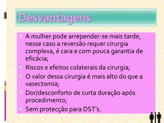 Desvantagens
 A mulher pode arrepender-se mais tarde,
nesse caso a reversão requer cirurgia
complexa, é cara e com pouca garantia de
eficácia;
 Riscos e efeitos colaterais da cirurgia;
 O valor dessa cirurgia é mais alto do que a
vasectomia;
 Dor/desconforto de curta duração após
procedimento;
 Sem protecção para DST’s.
 