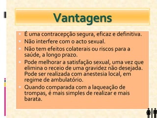 Vantagens
 É uma contracepção segura, eficaz e definitiva.
 Não interfere com o acto sexual.
 Não tem efeitos colaterais ou riscos para a
saúde, a longo prazo.
 Pode melhorar a satisfação sexual, uma vez que
elimina o receio de uma gravidez não desejada.
Pode ser realizada com anestesia local, em
regime de ambulatório.
 Quando comparada com a laqueação de
trompas, é mais simples de realizar e mais
barata.
 