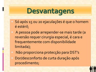 Desvantagens
 Só após 15 ou 20 ejaculações é que o homem
é estéril;
 A pessoa pode arrepender-se mais tarde (a
reversão requer cirurgia especial, é cara e
frequentemente com disponibilidade
limitada);
 Não proporciona protecção para DST’s
 Dor/desconforto de curta duração após
procedimento;
 