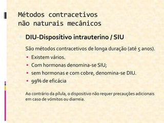 Métodos contracetivos
não naturais mecânicos
 DIU-Dispositivo intrauterino / SIU
São métodos contracetivos de longa duração (até 5 anos).
 Existem vários.
 Com hormonas denomina-se SIU;
 sem hormonas e com cobre, denomina-se DIU.
 99% de eficácia
 Ao contrário da pílula, o dispositivo não requer precauções adicionais
em caso de vómitos ou diarreia.
 