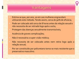 Vantagens
 Estima-se que, por ano, 10 em 100 mulheres engravidam
utilizando este método.Tendo assim, cerca de 90% de eficácia;
 Pode ser colocado até cerca de 8 horas antes da relação sexual e
não necessita de ser retirado logo após o acto;
 Protegem das doenças sexualmente transmissíveis;
 Ausência de graves complicações;
 Não é necessária a super-visão médica;
 Não necessita de ser colocado antes nem retira logo após a
relação sexual;
 Por ser constituído por poliuretano torna-se mais resistente que o
preservativo masculino.
 