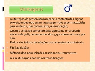 Vantagens
 A utilização do preservativo impede o contacto dos órgãos
sexuais, impedindo assim, a passagem dos espermatozóides
para o útero e, por conseguinte, a fecundação;
 Quando colocado correctamente apresenta uma taxa de
eficácia de 90%, correspondendo a 5 gravidezes em 100, por
ano;
 Reduz a incidência de infeções sexualmente transmissíveis;
 Fácil aquisição;
 Método ideal para relações ocasionais ou imprevistas;
 A sua utilização não tem contra-indicações.
 