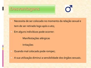 Desvantagens
 Necessita de ser colocado no momento da relação sexual e
tem de ser retirado logo após o ato;
 Em alguns indivíduos pode ocorrer:
 Manifestações alérgicas
 Irritações
 Quando mal colocado pode romper;
 A sua utilização diminui a sensibilidade dos órgãos sexuais.
 