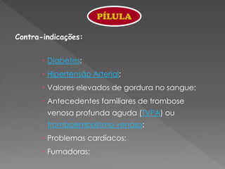 PÍLULA

Contra-indicações:


        Diabetes;
        Hipertensão Arterial;
        Valores elevados de gordura no sangue;
        Antecedentes familiares de trombose
        venosa profunda aguda (TVPA) ou
        tromboembolismo venoso;
        Problemas cardíacos;
        Fumadoras;
 
