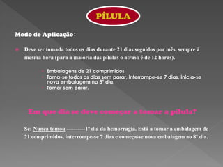 PÍLULA

Modo de Aplicação:

   Deve ser tomada todos os dias durante 21 dias seguidos por mês, sempre à
    mesma hora (para a maioria das pílulas o atraso é de 12 horas).

            Embalagens de 21 comprimidos
            Toma-se todos os dias sem parar, interrompe-se 7 dias, inicia-se
             nova embalagem no 8º dia.
            Tomar sem parar.



     Em que dia se deve começar a tomar a pílula?

    Se: Nunca tomou ----------1º dia da hemorragia. Está a tomar a embalagem de
    21 comprimidos, interrompe-se 7 dias e começa-se nova embalagem ao 8º dia.
 